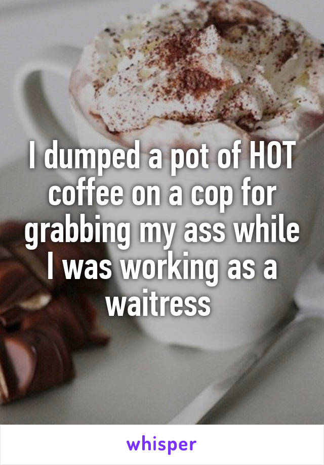 I dumped a pot of HOT coffee on a cop for grabbing my ass while I was working as a waitress 