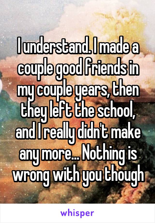 I understand. I made a couple good friends in my couple years, then they left the school, and I really didn't make any more... Nothing is wrong with you though