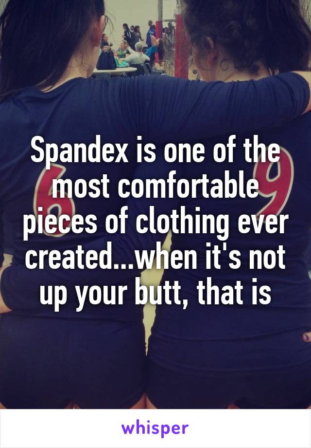 Spandex is one of the most comfortable pieces of clothing ever created...when it's not up your butt, that is