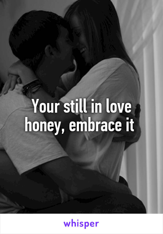 Your still in love honey, embrace it 