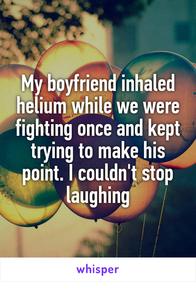 My boyfriend inhaled helium while we were fighting once and kept trying to make his point. I couldn't stop laughing