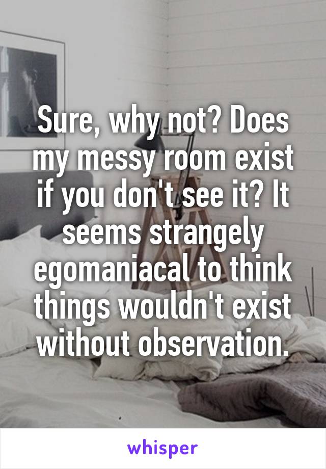 Sure, why not? Does my messy room exist if you don't see it? It seems strangely egomaniacal to think things wouldn't exist without observation.