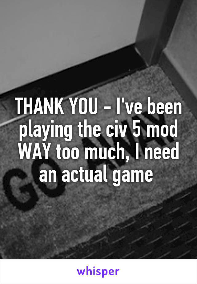THANK YOU - I've been playing the civ 5 mod WAY too much, I need an actual game 