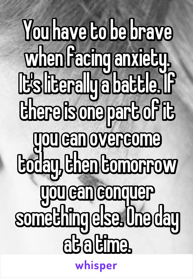 You have to be brave when facing anxiety. It's literally a battle. If there is one part of it you can overcome today, then tomorrow you can conquer something else. One day at a time.