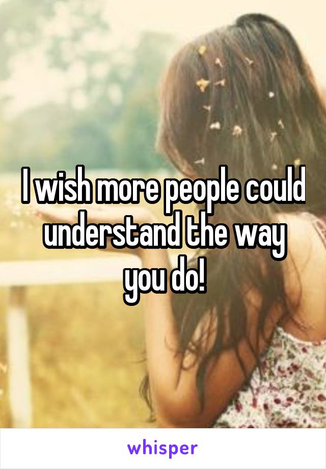 I wish more people could understand the way you do!
