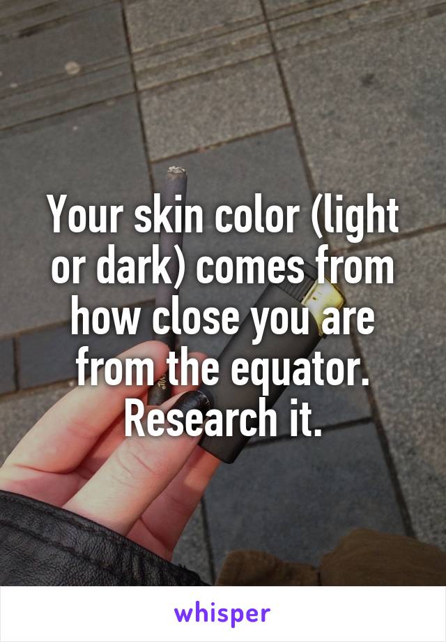 Your skin color (light or dark) comes from how close you are from the equator. Research it.