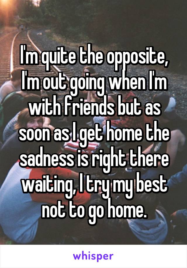 I'm quite the opposite, I'm out going when I'm with friends but as soon as I get home the sadness is right there waiting, I try my best not to go home.