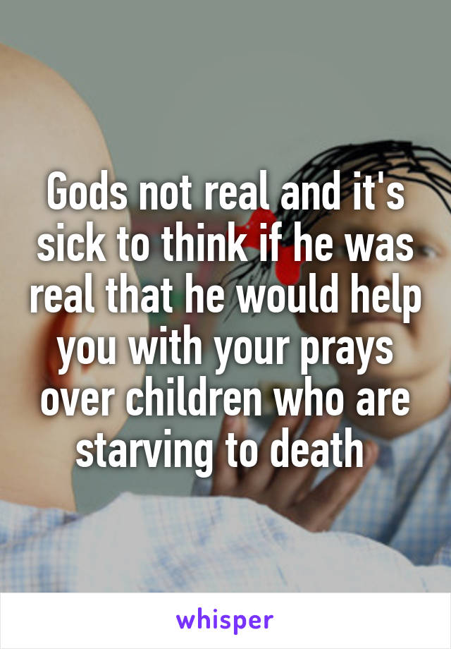 Gods not real and it's sick to think if he was real that he would help you with your prays over children who are starving to death 