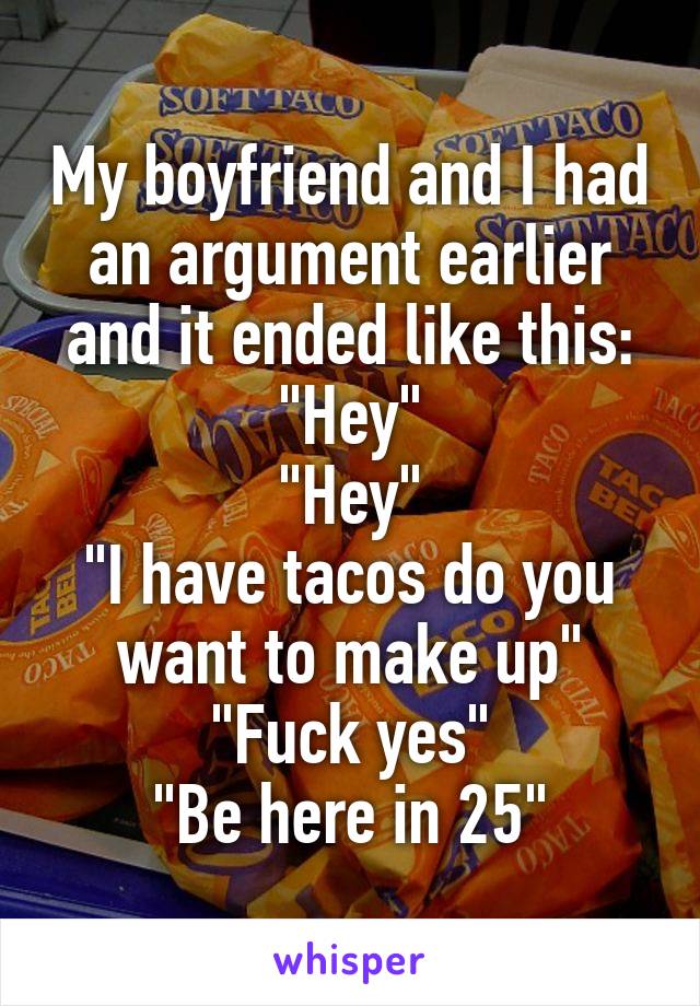 My boyfriend and I had an argument earlier and it ended like this:
"Hey"
"Hey"
"I have tacos do you want to make up"
"Fuck yes"
"Be here in 25"