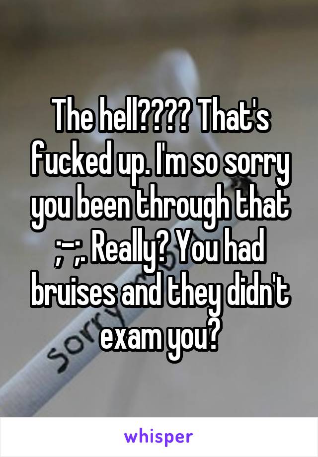 The hell???? That's fucked up. I'm so sorry you been through that ;-;. Really? You had bruises and they didn't exam you?