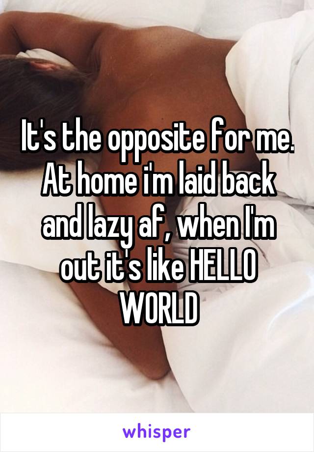 It's the opposite for me. At home i'm laid back and lazy af, when I'm out it's like HELLO WORLD
