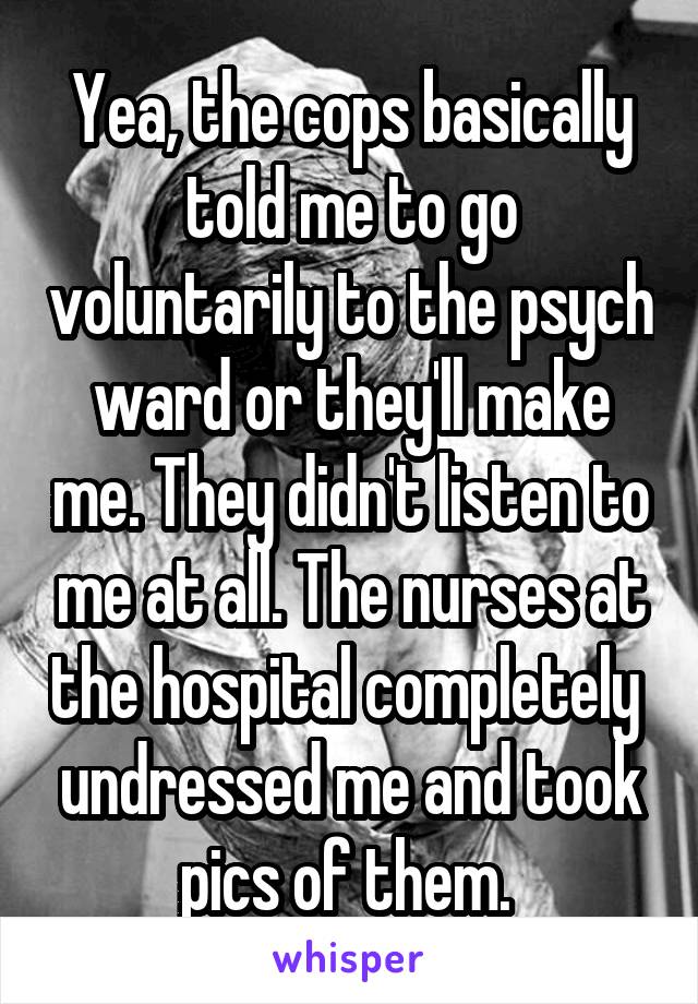 Yea, the cops basically told me to go voluntarily to the psych ward or they'll make me. They didn't listen to me at all. The nurses at the hospital completely  undressed me and took pics of them. 