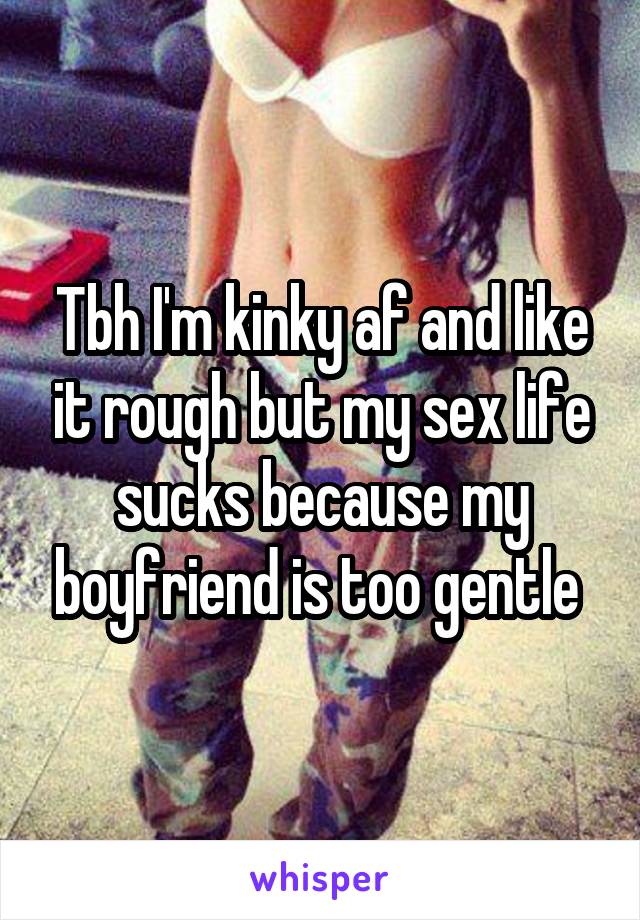 Tbh I'm kinky af and like it rough but my sex life sucks because my boyfriend is too gentle 