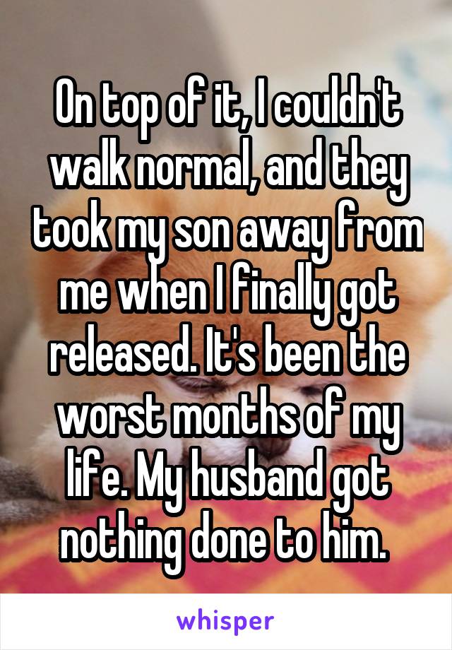 On top of it, I couldn't walk normal, and they took my son away from me when I finally got released. It's been the worst months of my life. My husband got nothing done to him. 