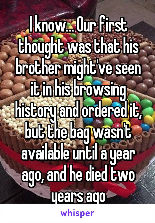 I know... Our first thought was that his brother might've seen it in his browsing history and ordered it, but the bag wasn't available until a year ago, and he died two years ago