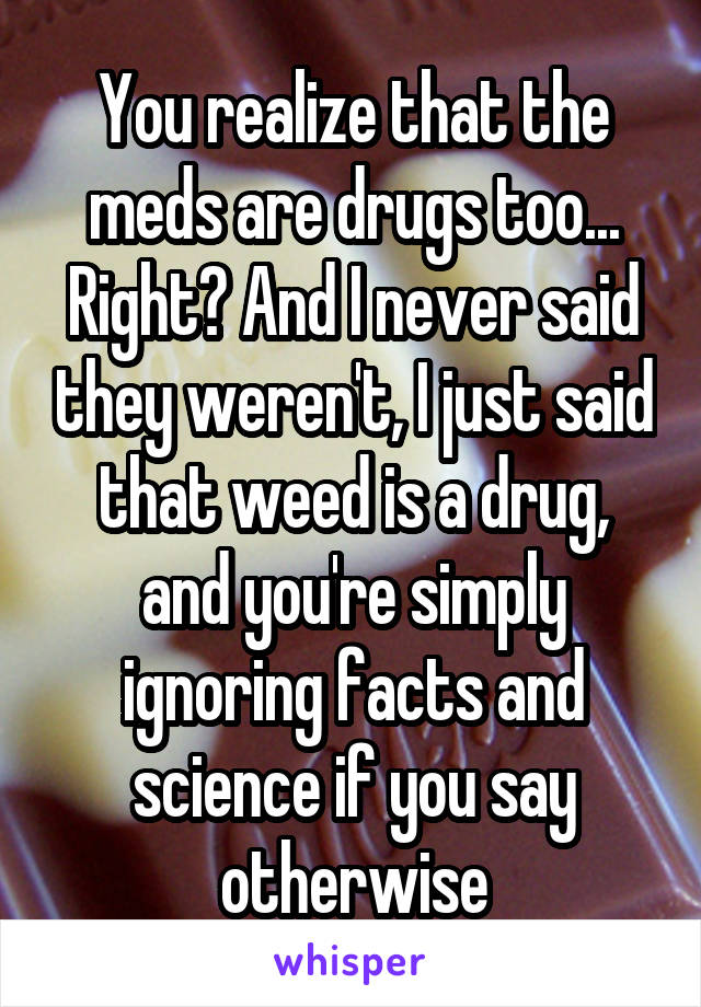 You realize that the meds are drugs too... Right? And I never said they weren't, I just said that weed is a drug, and you're simply ignoring facts and science if you say otherwise