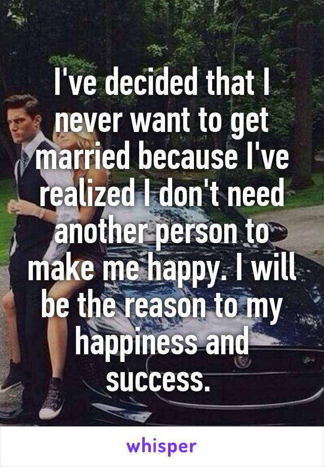 I've decided that I never want to get married because I've realized I don't need another person to make me happy. I will be the reason to my happiness and success. 