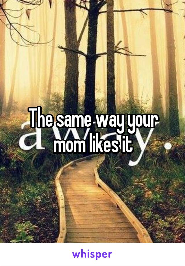 The same way your mom likes it