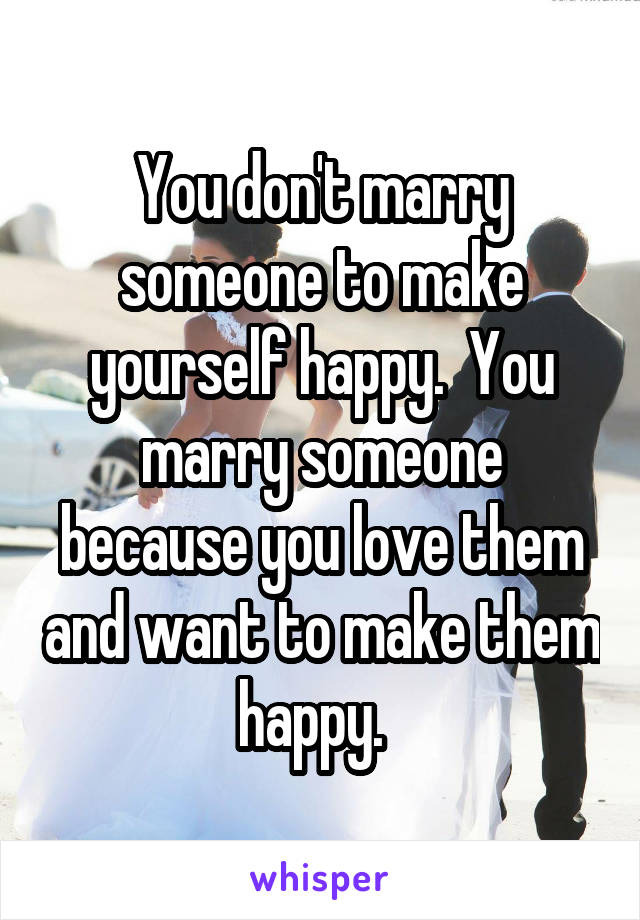You don't marry someone to make yourself happy.  You marry someone because you love them and want to make them happy.  