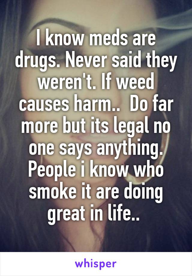 I know meds are drugs. Never said they weren't. If weed causes harm..  Do far more but its legal no one says anything. People i know who smoke it are doing great in life.. 
