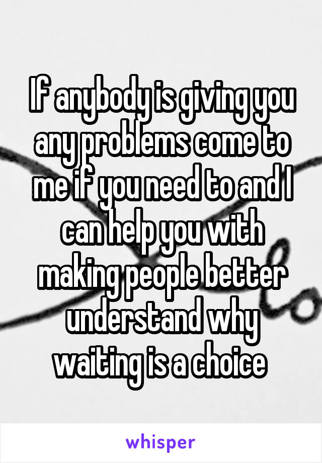 If anybody is giving you any problems come to me if you need to and I can help you with making people better understand why waiting is a choice 