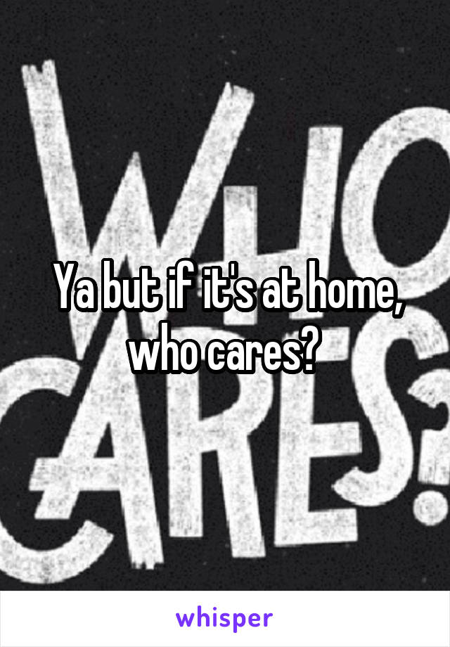 Ya but if it's at home, who cares? 