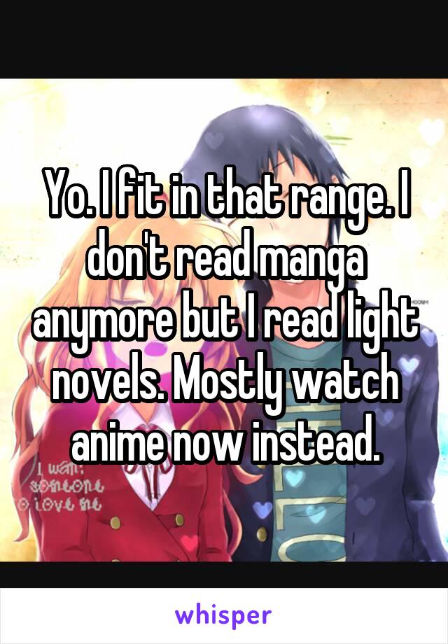 Yo. I fit in that range. I don't read manga anymore but I read light novels. Mostly watch anime now instead.