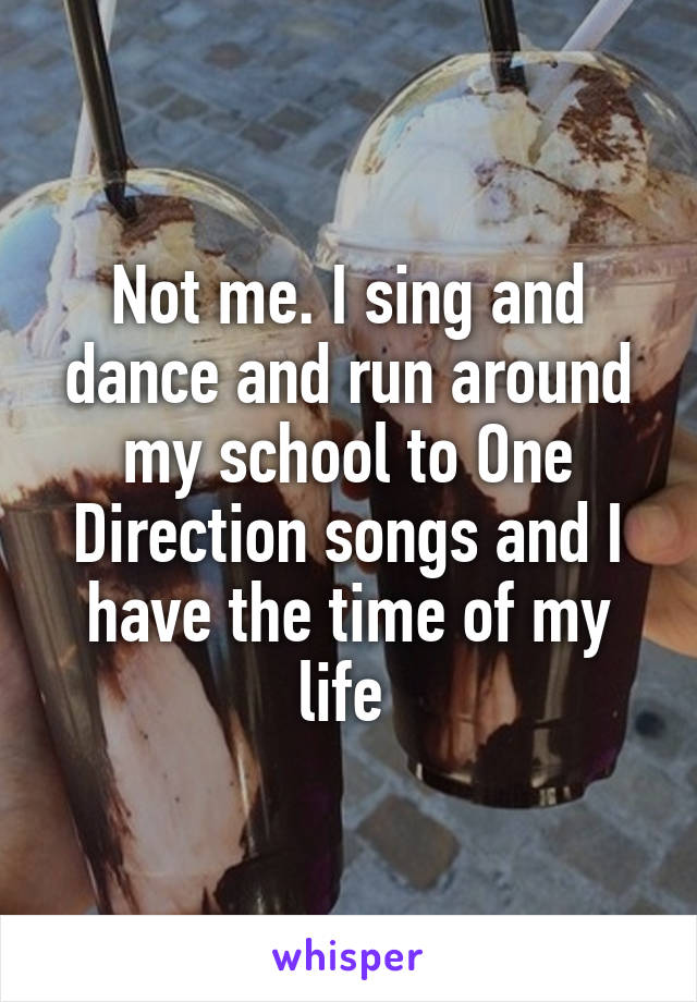 Not me. I sing and dance and run around my school to One Direction songs and I have the time of my life 