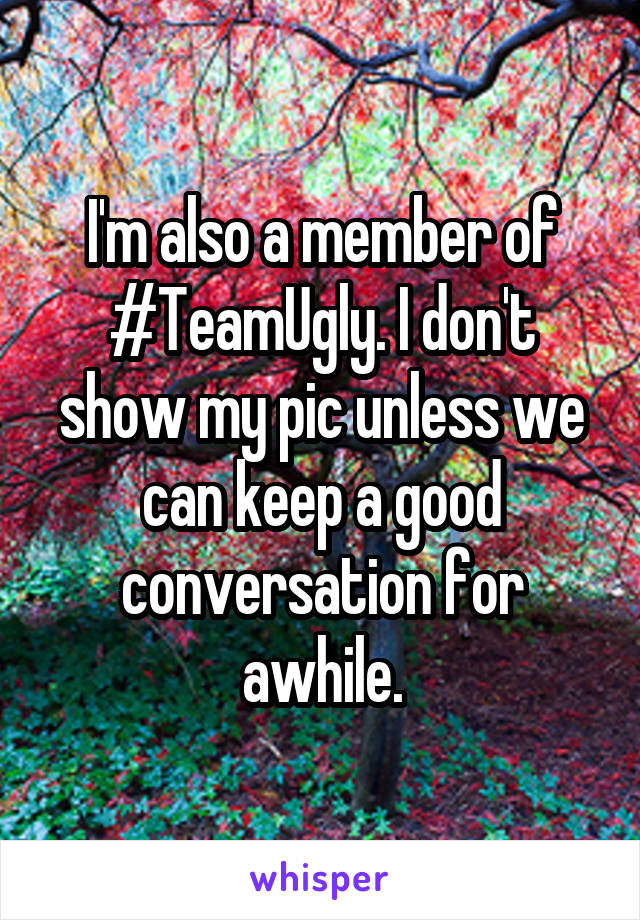 I'm also a member of #TeamUgly. I don't show my pic unless we can keep a good conversation for awhile.