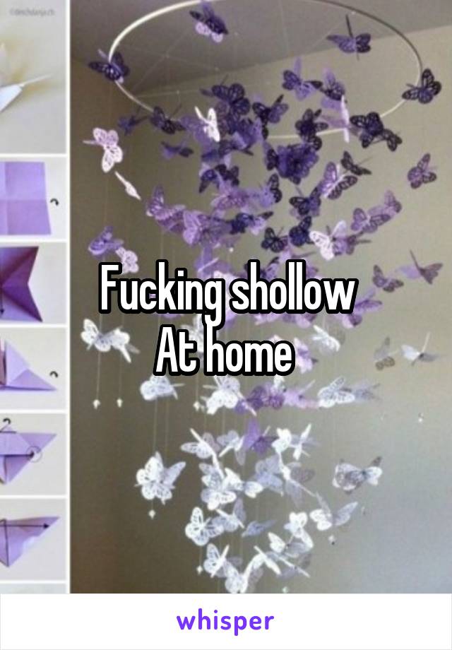 Fucking shollow
At home 