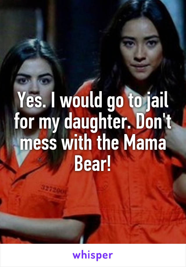 Yes. I would go to jail for my daughter. Don't mess with the Mama Bear!