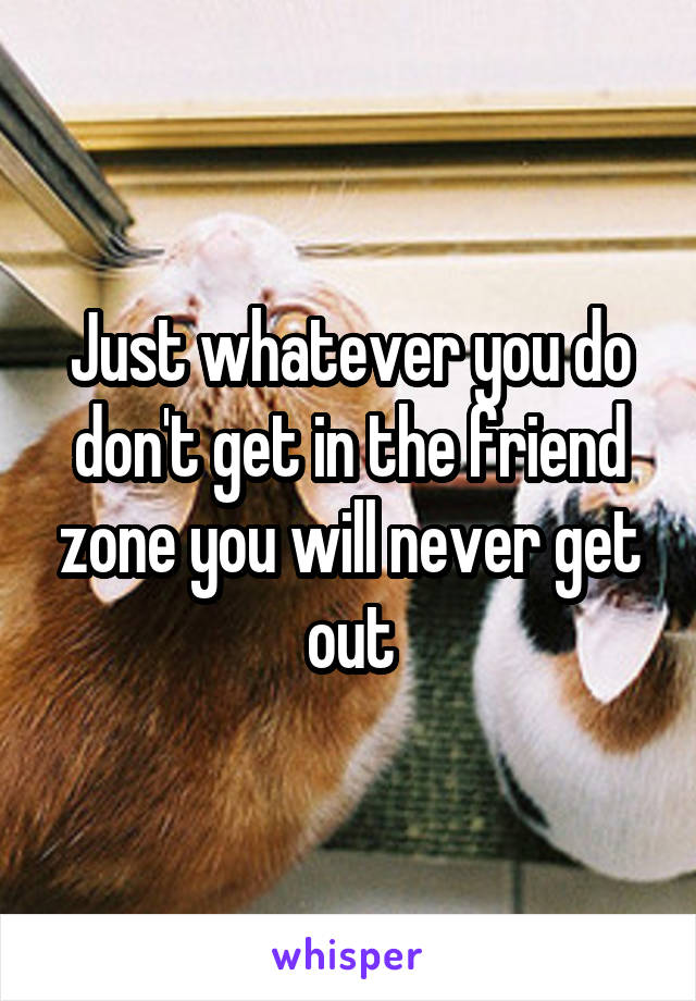 Just whatever you do don't get in the friend zone you will never get out