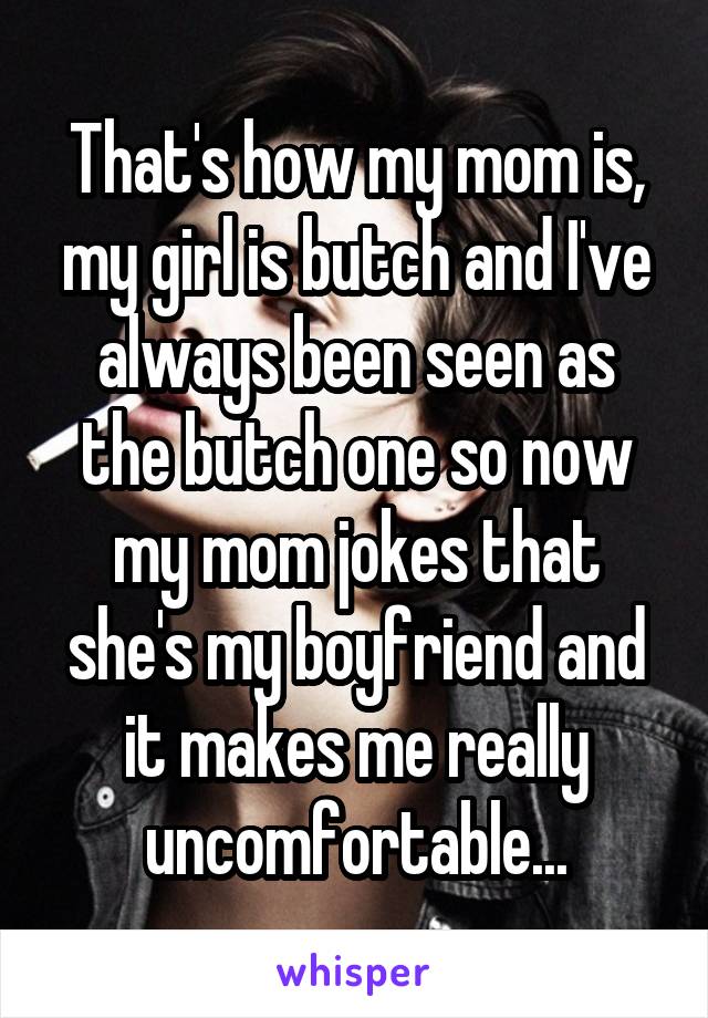 That's how my mom is, my girl is butch and I've always been seen as the butch one so now my mom jokes that she's my boyfriend and it makes me really uncomfortable...