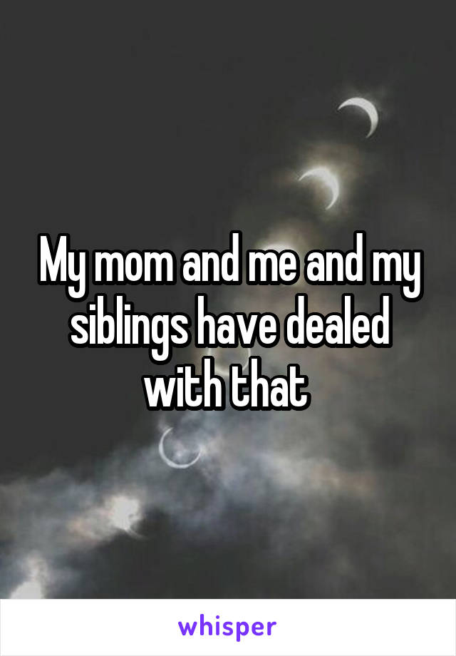 My mom and me and my siblings have dealed with that 