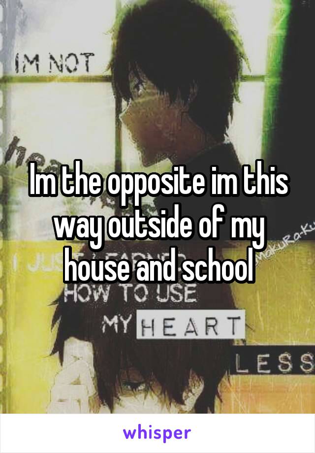 Im the opposite im this way outside of my house and school