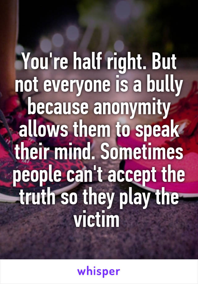 You're half right. But not everyone is a bully because anonymity allows them to speak their mind. Sometimes people can't accept the truth so they play the victim 