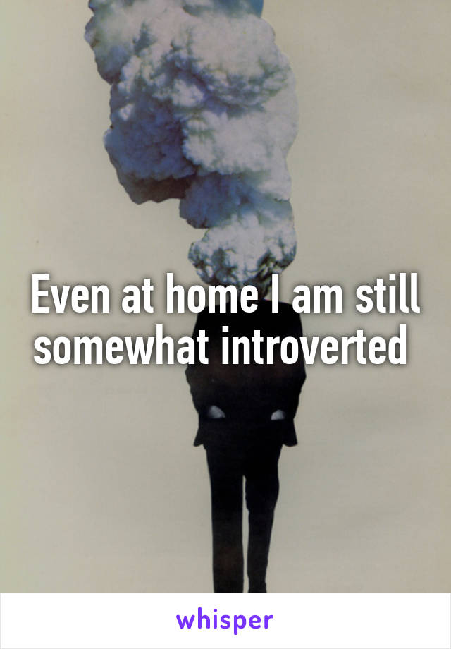 Even at home I am still somewhat introverted 