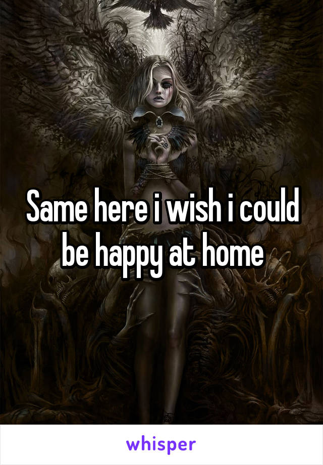 Same here i wish i could be happy at home