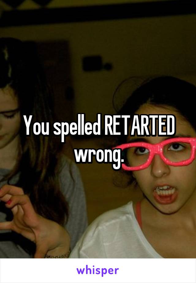 You spelled RETARTED wrong.