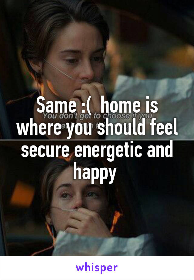 Same :(  home is where you should feel secure energetic and happy 