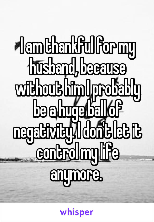 I am thankful for my husband, because without him I probably be a huge ball of negativity. I don't let it control my life anymore. 
