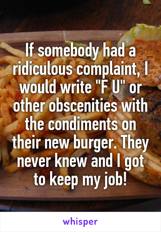 If somebody had a ridiculous complaint, I would write "F U" or other obscenities with the condiments on their new burger. They never knew and I got to keep my job!