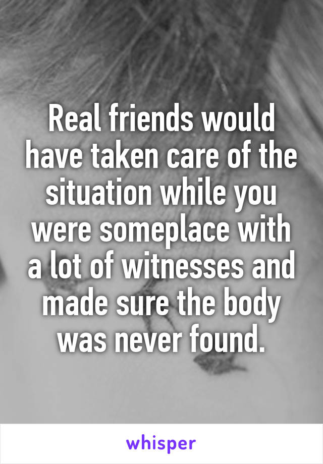 Real friends would have taken care of the situation while you were someplace with a lot of witnesses and made sure the body was never found.