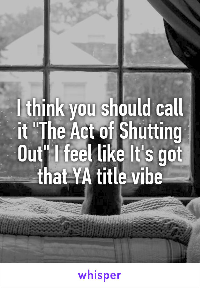 I think you should call it "The Act of Shutting Out" I feel like It's got that YA title vibe