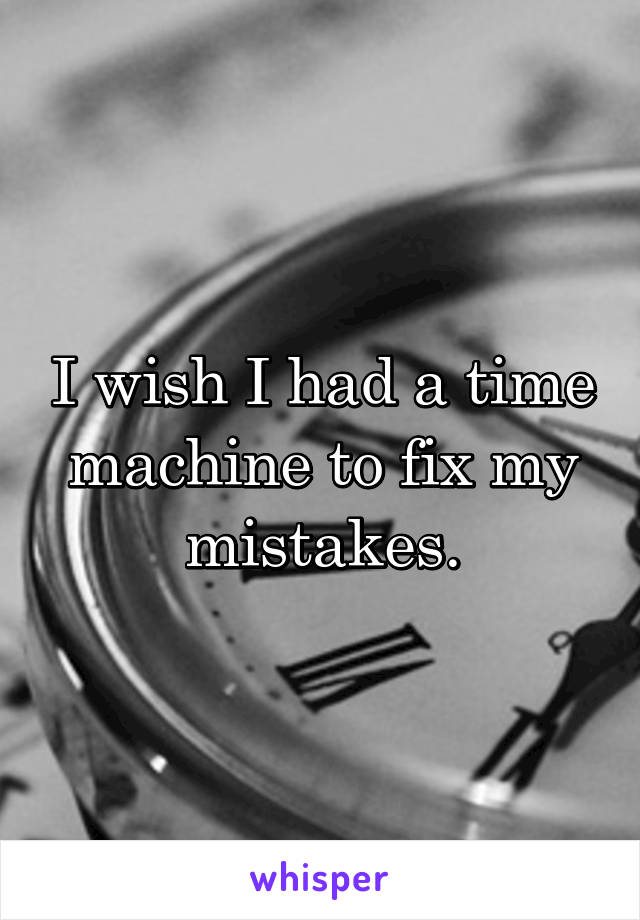 I wish I had a time machine to fix my mistakes.