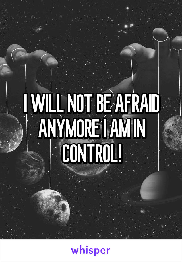 I WILL NOT BE AFRAID ANYMORE I AM IN CONTROL!