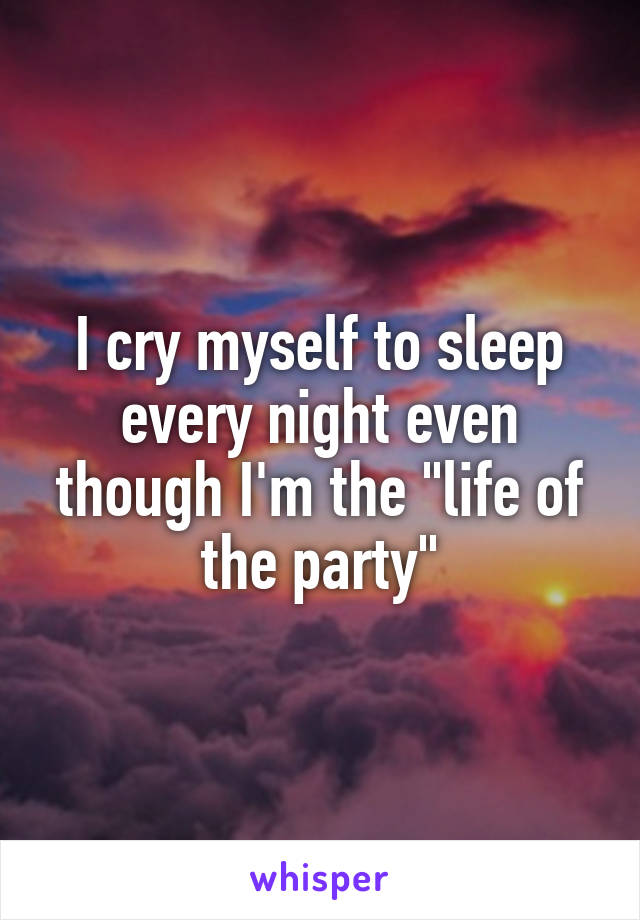 I cry myself to sleep every night even though I'm the "life of the party"