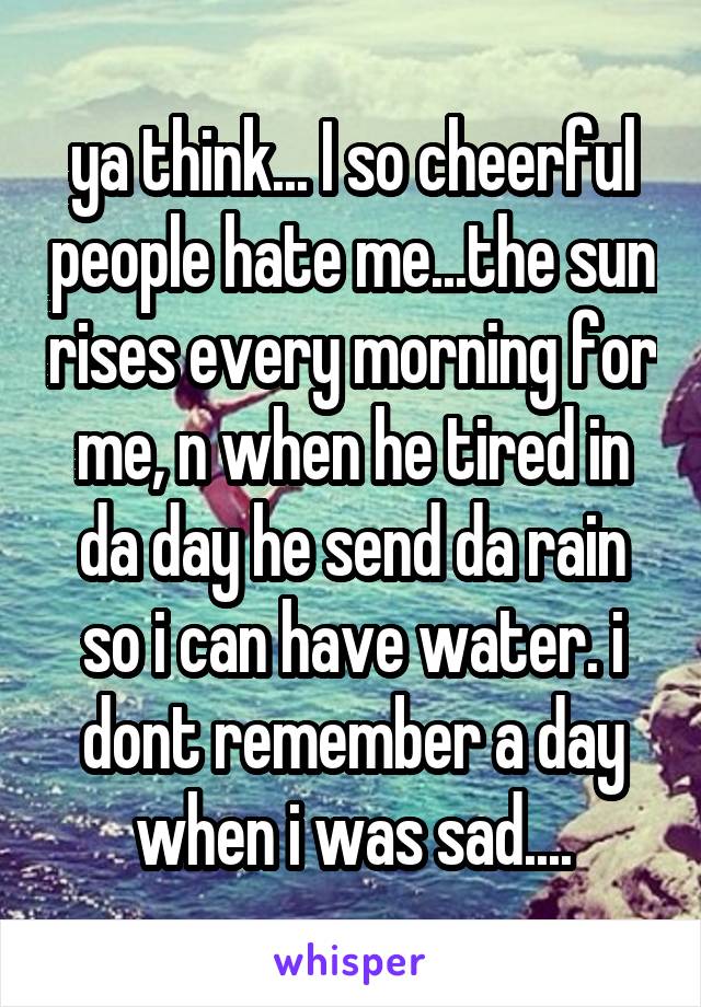 ya think... I so cheerful people hate me...the sun rises every morning for me, n when he tired in da day he send da rain so i can have water. i dont remember a day when i was sad....