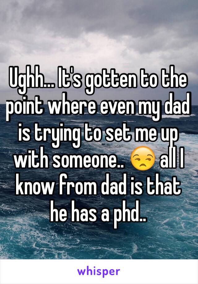 Ughh... It's gotten to the point where even my dad is trying to set me up with someone.. 😒 all I know from dad is that he has a phd..