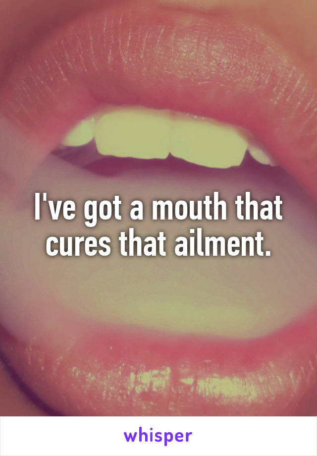 I've got a mouth that cures that ailment.